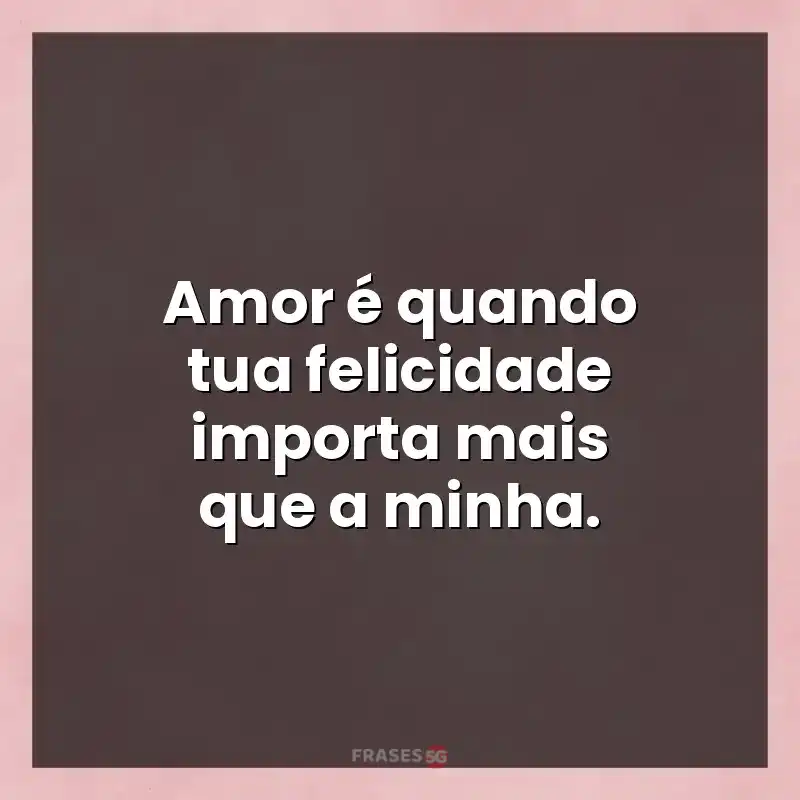 Melhores mensagens: Amor é quando tua felicidade importa mais que a minha.